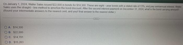 On January 1 2024 Waller Sales Issued 22 000 In Bonds For 14 300 These Are Eight Year Bonds With A Stated Rate Of 1 1