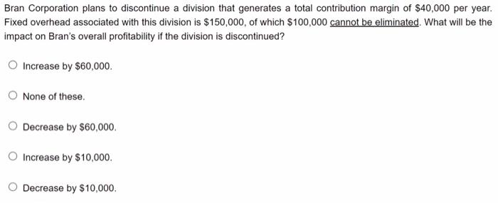 Bran Corporation Plans To Discontinue A Division That Generates A Total Contribution Margin Of 40 000 Per Year Fixed O 1