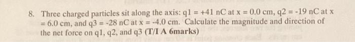 8 Three Charged Particles Sit Along The Axis Q1 41 Nc At X 0 0 Cm Q2 19 Nc At X 6 0 Cm And Q3 28 Nc At 1