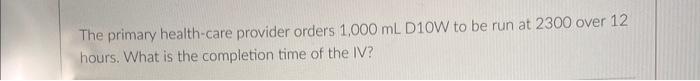 The Primary Health Care Provider Orders 1 000 Ml D10w To Be Run At 2300 Over 12 Hours What Is The Completion Time Of Th 1
