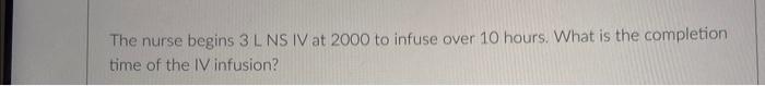 The Nurse Begins 3 L Ns Iv At 2000 To Infuse Over 10 Hours What Is The Completion Time Of The Iv Infusion 1