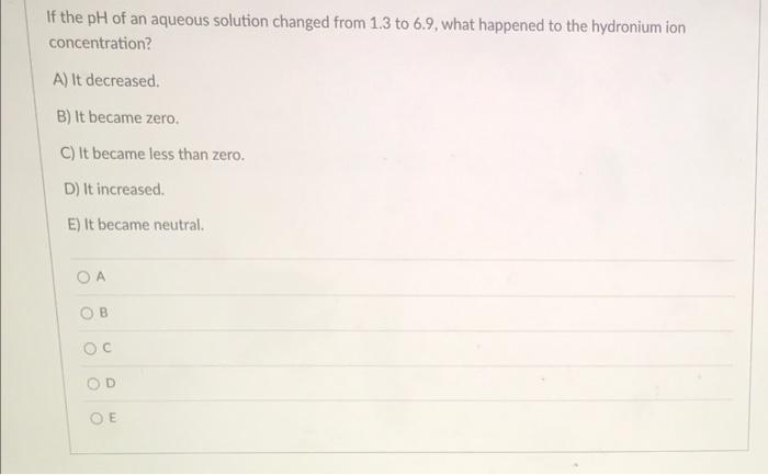 If The Ph Of An Aqueous Solution Changed From 1 3 To 6 9 What Happened To The Hydronium Ion Concentration A It Decrea 1