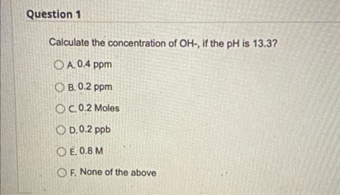 Question 1 Calculate The Concentration Of Oh If The Ph Is 13 3 A 0 4 Ppm B 0 2 Ppm C 0 2 Moles D 0 2 Ppb E 0 8 M Of 1