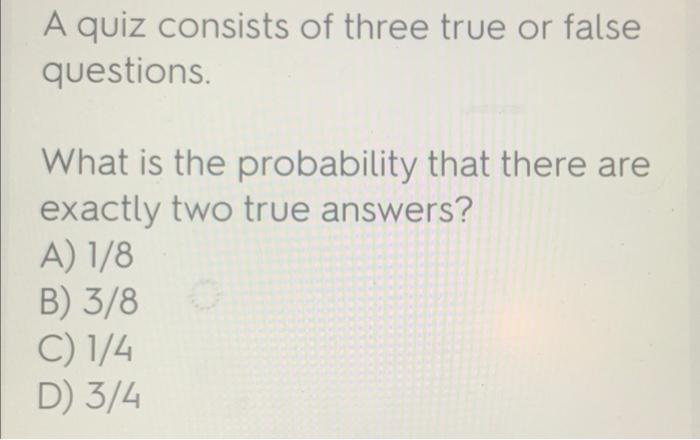 A Quiz Consists Of Three True Or False Questions What Is The Probability That There Are Exactly Two True Answers A 1 2