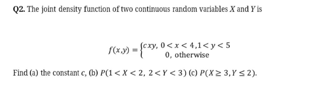 Q2 The Joint Density Function Of Two Continuous Random Variables X And Y Is Cxy 0 X 4 1 Y 5 0 Otherwise Find A 1