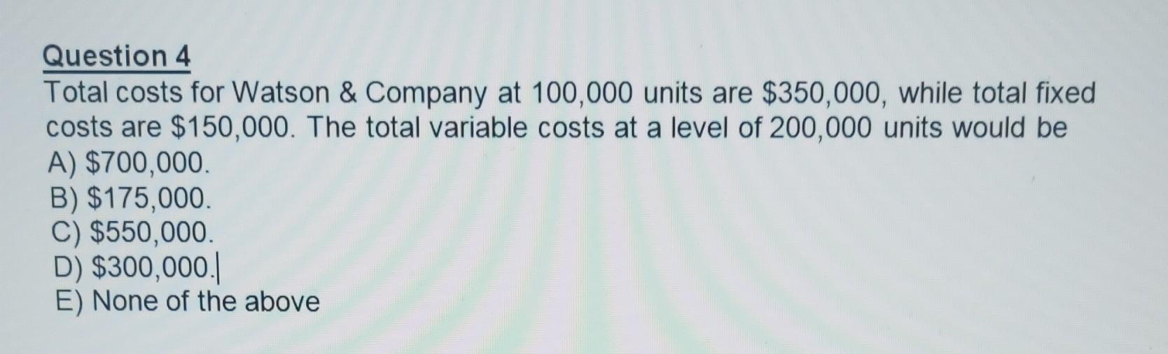 Question 4 Total Costs For Watson Company At 100 000 Units Are 350 000 While Total Fixed Costs Are 150 000 The Tot 1