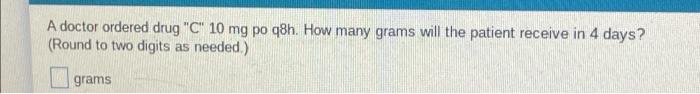 A Doctor Ordered Drug C 10 Mg Po Q8h How Many Grams Will The Patient Receive In 4 Days Round To Two Digits As Neede 1
