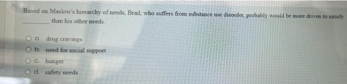 Based On Maslow S Hierarchy Of Needs Brad Who Suffers From Substance Use Disorder Probably Would Be More Driven To Sa 1