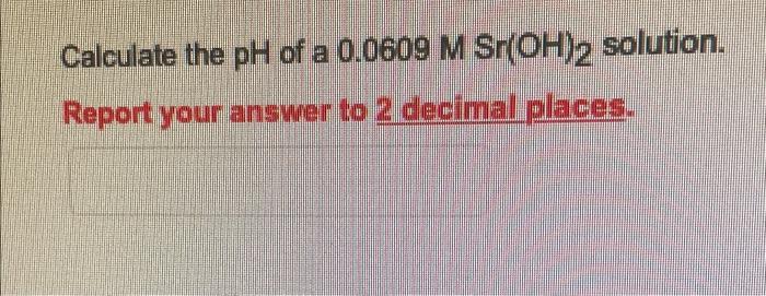 Calculate The Ph Of A 0 0609 M Sr Oh 2 Solution Report Your Answer To 2 Decimal Places 1