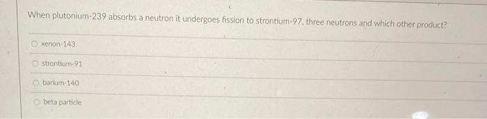 When Plutonium 239 Absorbs A Neutron It Undergoes Fission To Strontium 97 Three Neutrons And Which Other Product Xenon 1