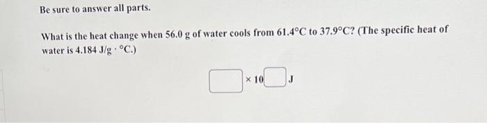 Be Sure To Answer All Parts What Is The Heat Change When 56 0 G Of Water Cools From 61 4 C To 37 9 C The Specific Hea 1