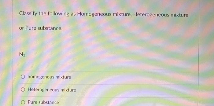 Classify The Following As Homogeneous Mixture Heterogeneous Mixture Or Pure Substance N O Homogenous Mixture O Hetero 1