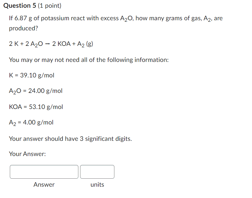 Question 5 1 Point If 6 87 G Of Potassium React With Excess A O How Many Grams Of Gas A2 Are Produced 2 K 2 A O 1