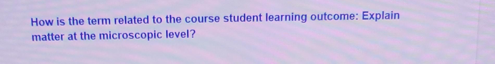 How Is The Term Related To The Course Student Learning Outcome Explain Matter At The Microscopic Level 1
