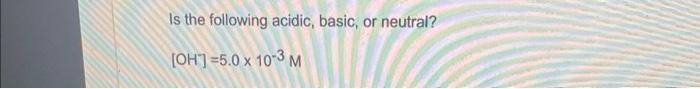 Is The Following Acidic Basic Or Neutral Oh 5 0 X 10 3 M 1