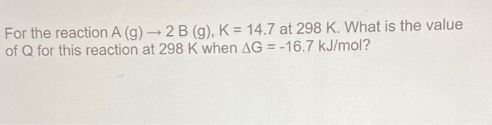 For The Reaction A G 2 B G K 14 7 At 298 K What Is The Value Of Q For This Reaction At 298 K When Ag 16 7 K 1