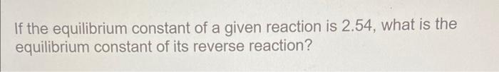 If The Equilibrium Constant Of A Given Reaction Is 2 54 What Is The Equilibrium Constant Of Its Reverse Reaction 1