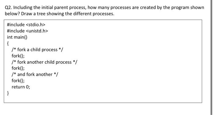 Q2 Including The Initial Parent Process How Many Processes Are Created By The Program Shown Below Draw A Tree Showing 1