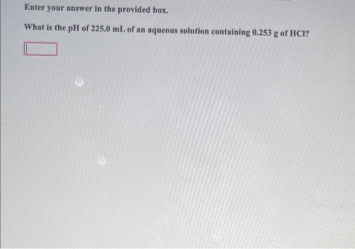 Enter Your Answer In The Provided Box What Is The Ph Of 225 0 Ml Of An Aqueous Solution Containing 0 253 G Of Hci 1