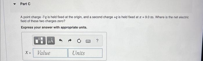 Part C A Point Charge 7q Is Held Fixed At The Origin And A Second Charge Q Is Held Fixed At X 9 0 M Where Is The 1
