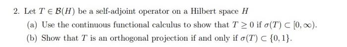 2 Let T B H Be A Self Adjoint Operator On A Hilbert Space H A Use The Continuous Functional Calculus To Show That 1