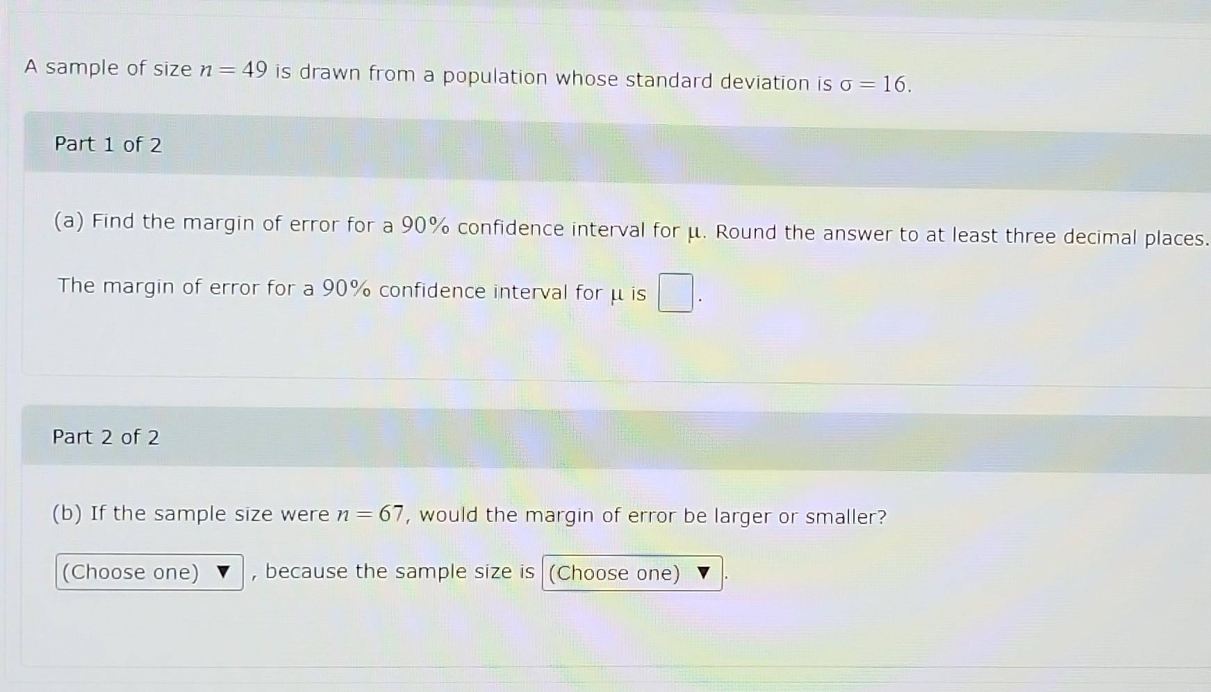 A Sample Of Size N 49 Is Drawn From A Population Whose Standard Deviation Is O 16 Part 1 Of 2 A Find The Margin O 1