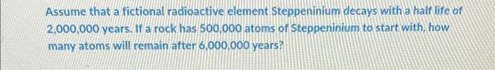 Assume That A Fictional Radioactive Element Steppeninium Decays With A Half Life Of 2 000 000 Years If A Rock Has 500 0 1
