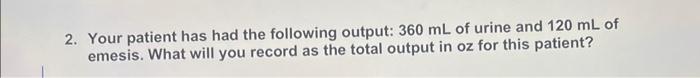 2 Your Patient Has Had The Following Output 360 Ml Of Urine And 120 Ml Of Emesis What Will You Record As The Total Ou 1