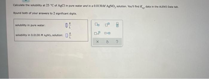 Calculate The Solubility At 25 C Of Agcl In Pure Water And In A 0 0130m Agno Solution You Ll Find K Data In The Alek 1