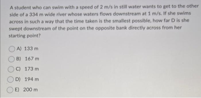 A Student Who Can Swim With A Speed Of 2 M S In Still Water Wants To Get To The Other Side Of A 334 M Wide River Whose W 1