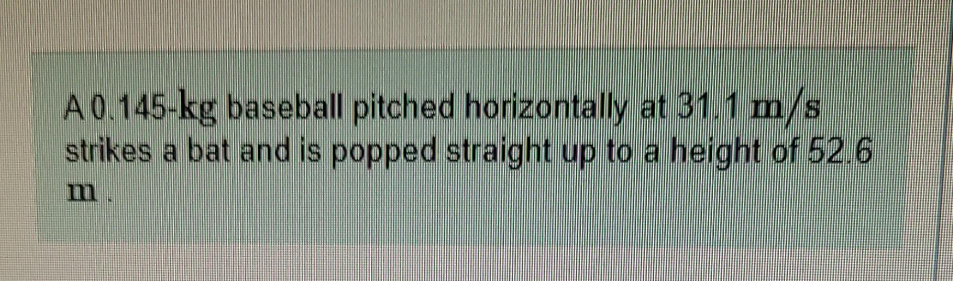 A 0 145 Kg Baseball Pitched Horizontally At 31 1 M S Strikes A Bat And Is Popped Straight Up To A Height Of 52 6 Part 1
