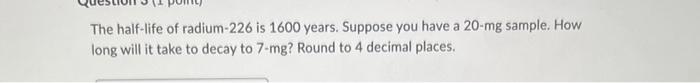 The Half Life Of Radium 226 Is 1600 Years Suppose You Have A 20 Mg Sample How Long Will It Take To Decay To 7 Mg Roun 1