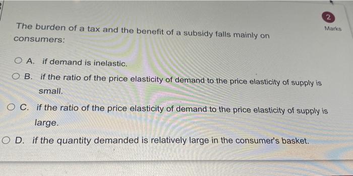 2 Marks The Burden Of A Tax And The Benefit Of A Subsidy Falls Mainly On Consumers O A If Demand Is Inelastic O B If 1