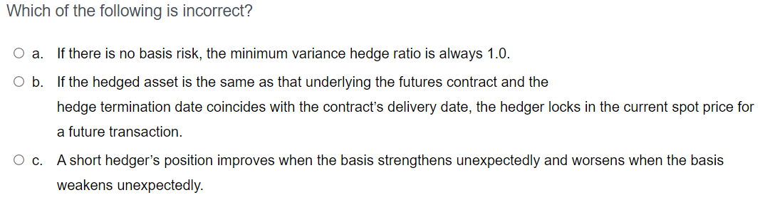 Which Of The Following Is Incorrect O A If There Is No Basis Risk The Minimum Variance Hedge Ratio Is Always 1 0 O B 1