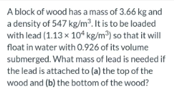 A Block Of Wood Has A Mass Of 3 66 Kg And A Density Of 547 Kg M It Is To Be Loaded With Lead 1 13 X 104 Kg M So Tha 1