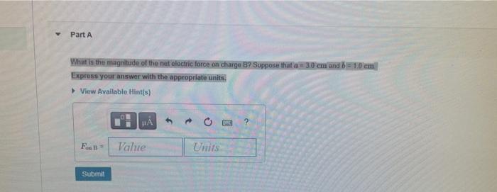 Part A What Is The Magnitude Of The Net Electric Force On Charge B Suppose That A 3 0 Cm And B 1 0 Cm Express Your 1