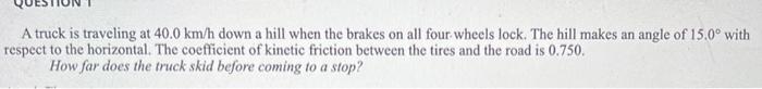 A Truck Is Traveling At 40 0 Km H Down A Hill When The Brakes On All Four Wheels Lock The Hill Makes An Angle Of 15 0 1