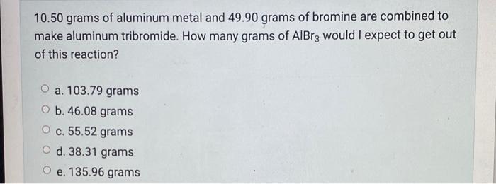 10 50 Grams Of Aluminum Metal And 49 90 Grams Of Bromine Are Combined To Make Aluminum Tribromide How Many Grams Of Alb 1