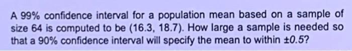 A 99 Confidence Interval For A Population Mean Based On A Sample Of Size 64 Is Computed To Be 16 3 18 7 How Large A 1