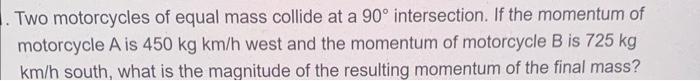 Two Motorcycles Of Equal Mass Collide At A 90 Intersection If The Momentum Of Motorcycle A Is 450 Kg Km H West And Th 1