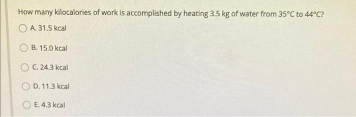 How Many Kilocalories Of Work Is Accomplished By Heating 3 5 Kg Of Water From 35 C To 44 C A 31 5 Kcal Ob 15 0 Kcal O 4