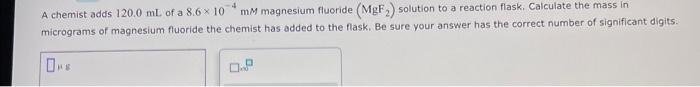 4 A Chemist Adds 120 0 Ml Of A 8 6 X 10 Mm Magnesium Fluoride Mgf Solution To A Reaction Flask Calculate The Mass I 1