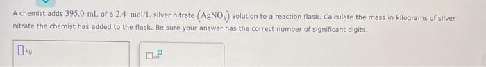 A Chemist Adds 395 0 Ml Of A 2 4 Mol L Silver Nitrate Agno Solution To A Reaction Flask Calculate The Mass In Kilogr 1