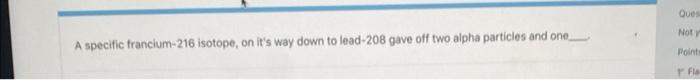 A Specific Francium 216 Isotope On It S Way Down To Lead 208 Gave Off Two Alpha Particles And One Ques Not Y Points Fl 1