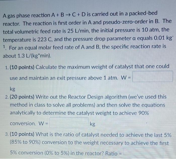 A Gas Phase Reaction A B C D Is Carried Out In A Packed Bed Reactor The Reaction Is First Order In A And Pseudo Z 1