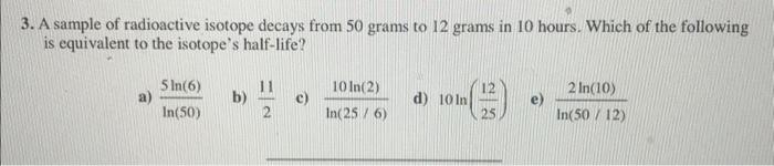 3 A Sample Of Radioactive Isotope Decays From 50 Grams To 12 Grams In 10 Hours Which Of The Following Is Equivalent To 1