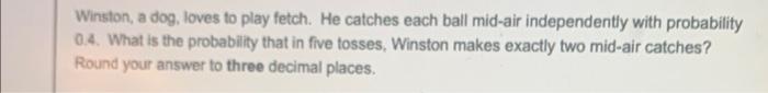 Winston A Dog Loves To Play Fetch He Catches Each Ball Mid Air Independently With Probability 0 4 What Is The Probab 1