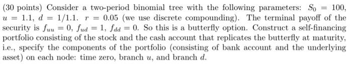 30 Points Consider A Two Period Binomial Tree With The Following Parameters So 100 U 1 1 D 1 1 1 R 0 05 W 1