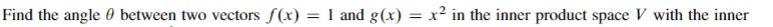 Find The Angle Between Two Vectors F X 1 And G X X In The Inner Product Space V With The Inner Product Defined 1