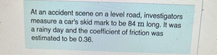 At An Accident Scene On A Level Road Investigators Measure A Car S Skid Mark To Be 84 M Long It Was A Rainy Day And Th 1